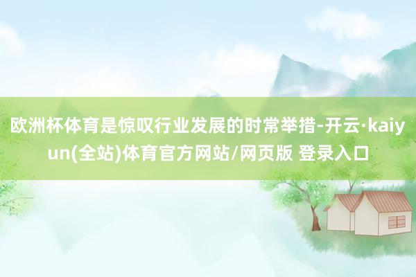 欧洲杯体育是惊叹行业发展的时常举措-开云·kaiyun(全站)体育官方网站/网页版 登录入口