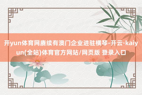 开yun体育网赓续有澳门企业进驻横琴-开云·kaiyun(全站)体育官方网站/网页版 登录入口
