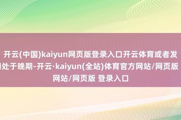开云(中国)kaiyun网页版登录入口开云体育或者发刻下照旧处于晚期-开云·kaiyun(全站)体育官方网站/网页版 登录入口