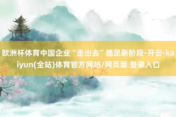 欧洲杯体育中国企业“走出去”插足新阶段-开云·kaiyun(全站)体育官方网站/网页版 登录入口