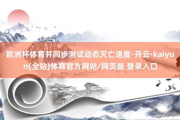 欧洲杯体育并同步测试动态灭亡速度-开云·kaiyun(全站)体育官方网站/网页版 登录入口