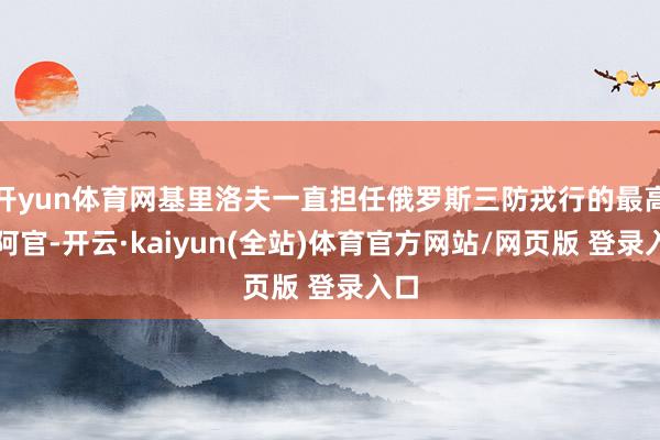 开yun体育网基里洛夫一直担任俄罗斯三防戎行的最高迎阿官-开云·kaiyun(全站)体育官方网站/网页版 登录入口