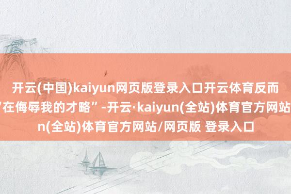 开云(中国)kaiyun网页版登录入口开云体育反而被民众一致觉得“在侮辱我的才略”-开云·kaiyun(全站)体育官方网站/网页版 登录入口