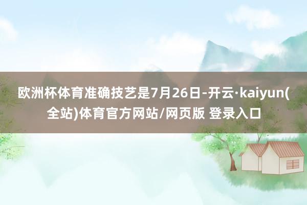 欧洲杯体育准确技艺是7月26日-开云·kaiyun(全站)体育官方网站/网页版 登录入口